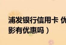 浦发银行信用卡 优惠（浦发银行信用卡看电影有优惠吗）