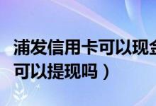 浦发信用卡可以现金取出吗（浦发银行信用卡可以提现吗）
