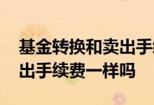 基金转换和卖出手续费一样吗 基金转换和卖出手续费一样吗