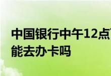 中国银行中午12点可以办卡吗 中国银行12点能去办卡吗