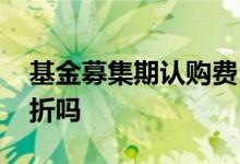 基金募集期认购费 基金募集期认购费可以打折吗