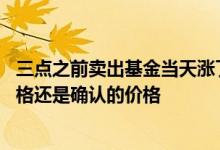 三点之前卖出基金当天涨了算不算 基金卖出价格是当天的价格还是确认的价格