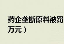 药企垄断原料被罚（导致价格上涨被罚1243万元）