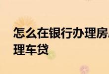怎么在银行办理房屋抵押贷款 怎么在银行办理车贷
