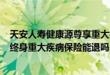 天安人寿健康源尊享重大疾病保险 天安人寿健康源（优享）终身重大疾病保险能退吗