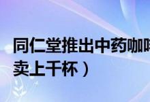 同仁堂推出中药咖啡（枸杞拿铁等爆款每天能卖上千杯）