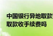 中国银行异地取款要手续费吗 中国银行异地取款收手续费吗