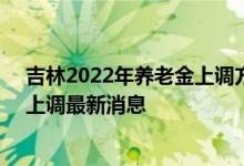吉林2022年养老金上调方案细则参考2021 2022年养老金上调最新消息 