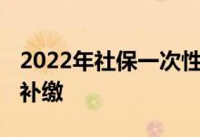 2022年社保一次性补缴新规 两种特殊情况可补缴 