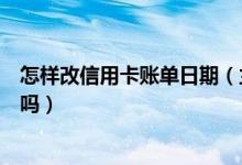 怎样改信用卡账单日期（兰州银行信用卡的账单日可以修改吗）