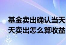 基金卖出确认当天的收益怎么算 基金如果今天卖出怎么算收益