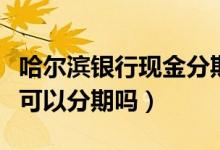 哈尔滨银行现金分期（哈尔滨银行信用卡提现可以分期吗）