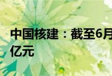 中国核建：截至6月公司累计新签合同701.04亿元