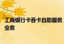 工商银行卡吞卡自助服务 工商银行：如何办理自助机具吞卡业务