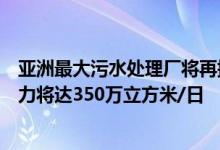 亚洲最大污水处理厂将再提标上海白龙港污水处理厂处置能力将达350万立方米/日
