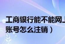 工商银行能不能网上注销（工商银行网上银行账号怎么注销）