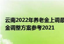 云南2022年养老金上调最新消息何时到位 2022年云南养老金调整方案参考2021 