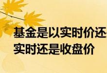 基金是以实时价还是以收盘价 基金买入价是实时还是收盘价