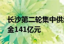 长沙第二轮集中供地：19宗地中成交16宗揽金141亿元