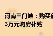 河南三门峡：购买新建首套商品住房最高可享3万元购房补贴