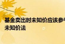 基金卖出时未知价应该参考什么 基金的什么交易价格不属于未知价法