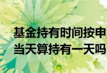 基金持有时间按申购日还是确认日 基金确认当天算持有一天吗