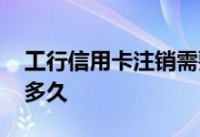 工行信用卡注销需要多久 工行信用卡注销要多久