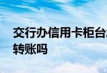交行办信用卡柜台怎么申请 交行的信用卡能转账吗