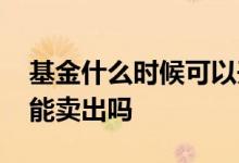 基金什么时候可以开始卖出 基金什么时候都能卖出吗