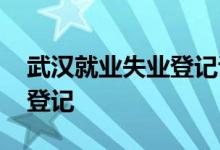 武汉就业失业登记证 武汉怎么办理异地失业登记 