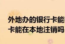 外地办的银行卡能在本地补办 外地办的银行卡能在本地注销吗