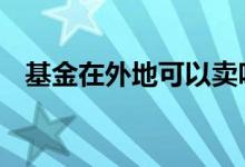 基金在外地可以卖吗 基金在外地可以卖吗