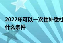 2022年可以一次性补缴社保吗 一次性补缴社保新规2022有什么条件 