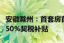 安徽滁州：首套房首付比例降至二成购房给予50%契税补贴