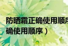 防晒霜正确使用顺序方法（防晒霜怎么用才正确使用顺序）