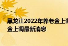 黑龙江2022年养老金上调方案细则参考2021 2022年养老金上调最新消息 