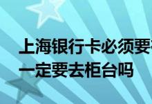 上海银行卡必须要在柜台激活吗 银行卡激活一定要去柜台吗