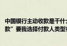 中国银行主动收款是干什么用的 中国银行：在进行“主动收款”要我选择付款人类型有什么作用