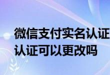 微信支付实名认证可以更换吗 微信支付实名认证可以更改吗