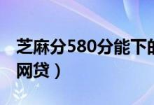 芝麻分580分能下的网贷（芝麻分550有哪些网贷）