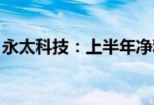 永太科技：上半年净利同比预增414%-477%