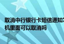 取消中行银行卡短信通知怎么取消 取消银行卡短信通知在手机里面可以取消吗