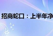 招商蛇口：上半年净利预降50.60%-64.71%