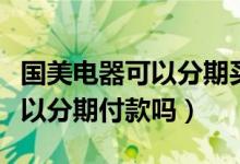 国美电器可以分期买苹果手机吗（国美电器可以分期付款吗）
