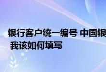 银行客户统一编号 中国银行：“客户业务编号”起什么作用 我该如何填写