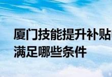 厦门技能提升补贴申请条件 厦门技能补贴要满足哪些条件 