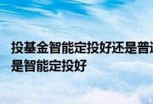 投基金智能定投好还是普通定投好 定投基金是普通定投好还是智能定投好