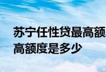 苏宁任性贷最高额度是多少钱 苏宁任性贷最高额度是多少