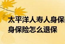 太平洋人寿人身保险怎么退保 太平洋人寿人身保险怎么退保