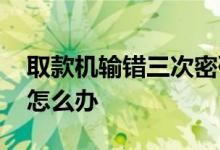 取款机输错三次密码怎么办 取款机输错三次怎么办